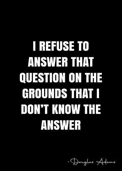 I refuse to answer that question on the grounds that I don’t know the answer – Douglas Adams Quote QWOB Collection. Search for QWOB with the quote or author to find more quotes in my style… • Millions of unique designs by independent artists. Find your thing. No Answer Is An Answer Quotes, Quotes Asking Questions, Question Authority Quotes, Don't Disturb Them Again Quotes, If You Don’t Ask The Answer Is Always No, Douglas Adams, Hitchhikers Guide To The Galaxy, Hitchhikers Guide, Guide To The Galaxy