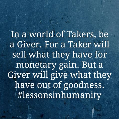 In a world of Takers, be a Giver. For a Taker will sell what they have for monetary gain. But a Giver will give what they have out of goodness. #lessonsinhumanity Be A Giver Not A Taker Quotes, Gift Giver Quotes, Givers And Takers Quotes, Takers Quotes, Giver Quotes, Gains Quote, Givers And Takers, Classroom Quotes, All The Feels