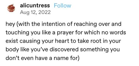 Screenshot of a Tumblr post that reads: Hey (with the intention of reaching over and touching you like a prayer for which no words exist causing your heart to take root in your body like you've discovered something you don't even have a name for) Hey With The Intention Of Posts, Hey With The Intention Of, Tumblr Post, Book Writing Inspiration, Writers And Poets, Hard To Love, Writing Advice, A Prayer, Touching You