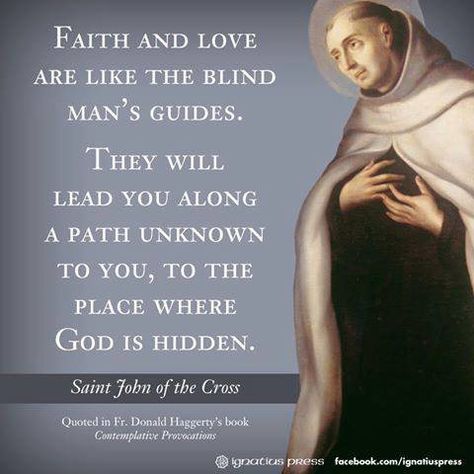 "Faith and love are like the blind man's guides. They will lead you along a path unknown to you, to the place where God is hidden." (St. John of the Cross) #ChooseToBeBrave #SaintlyQuotes #YearOfTheLaity #StJohnOfTheCross John Of The Cross Quotes, The Cross Quotes, Saint John Of The Cross, John The Apostle, Cross Quotes, St John Of The Cross, Carmelite Saints, John Of The Cross, Apostle John