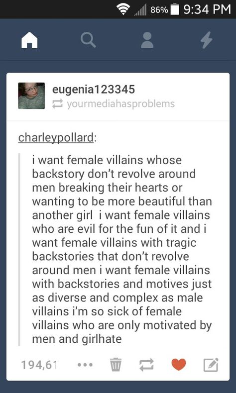 I want female villains whose backstory doesn't revolve around men breaking their hearts or wanting to be more beautiful than another girl. I want female villains who are evil for the fun of it. I want female villains wiht tragic backstories that don't revolve around men. I want female villains with backstories and motives just as diverse and complex as male villains who are only motivated by men and girl hate. Female Villains, Dialogue Prompts, Writing Characters, Story Prompts, Writing Advice, Writers Block, Story Writing, Story Inspiration, Writing Help