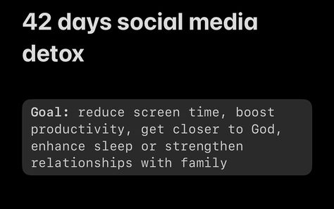 42 days social media detox Goal: reduce screen time, boost productivity, get closer to God, enhance sleep or strengthen relationships with family Actions: - [ ] Week 1 - Delete all social media apps from phone - No electronics while you’re eating - Clean house - [ ] Week 2 - Screen time: 2 hrs per day max - No cellphone during morning walks - Replace digital Bible reading in the morning to paper Bible - [ ] Week 3 - Find new hobby - No screen time 1 hr before bedtime - [ ] ... Delete All Social Media, Detox Social Media, No Screen Time, Reduce Screen Time, Delete Social Media, Morning Walks, Closer To God, Get Closer To God, Social Media Apps