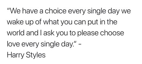 “We have a choice every single day we wake up of what you can put in the world and I ask you to please choose love every single day.” - Harry Styles     Quote by Harry Styles Pink Vests, Harry Styles Quote, Harry Quotes, 1d Quotes, Harry Styles Quotes, Letter For Him, Tattoos Inspo, Hair Boy, Life Styles