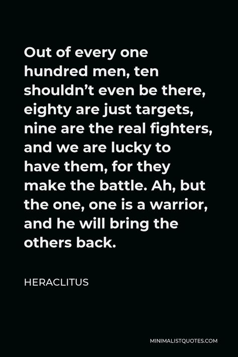 Heraclitus Quote: Out of every one hundred men, ten shouldn’t even be there, eighty are just targets, nine are the real fighters, and we are lucky to have them, for they make the battle. Ah, but the one, one is a warrior, and he will bring the others back. Quotes About Being A Fighter, Fighter Quotes Warriors, Warrior Quotes Men, Heraclitus Quotes, Spartan Quotes, Battle Quotes, Fighter Quotes, Control Quotes, Motivational Notes