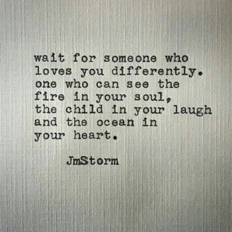 Wait for someone who loves you differently. One who can see the fire in your soul, the child in your laugh, and the ocean in your heart. Jm Storm Quotes, Storm Quotes, Good Quotes, A Quote, Poetry Quotes, Pretty Words, The Fire, Beautiful Quotes, Your Soul