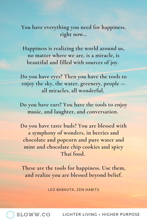 “You have everything you need for happiness, right now...Use them, and realize you are blessed beyond belief.” — Leo Babauta | Zen Habits | Happiness Quotes | #zen #zenhabits #leobabauta #zenhabitsquotes #happyquotes #happinessquotes #gratitudequotes #contentmentquotes #happy #happiness #howtobehappy #lessismore #simpleliving #simplicity #slowliving #wisdomquotes #enlightenment #joy The Simplicity Habit Quotes, Leo Babauta Quotes, Zen Quotes Funny, Kabir Doha, Woke Quotes, My Dreams Quotes, Zen Words, Zen Habits, Leo Babauta