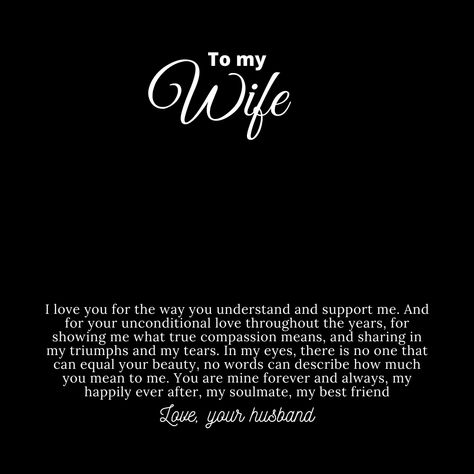 Message card for wife that says:

"To My Wife

I love you for the way you understand and support me. And for your unconditional love throughout the years, for showing me what true compassion means, and sharing in my triumphs and my tears. In my eyes, there is no one that can equal your beauty. No words can describe how much you mean to me. You are mine forever and always, my happily ever after, my soulmate, my best friend.

Love, your husband." Beautiful Wife Quotes Marriage, Beautiful Wife Quotes, Compassion Meaning, Wedding Invitation Posters, Husband To Wife, Husband Quotes From Wife, Love Quotes For Wife, You Are My Forever, Wife Quotes