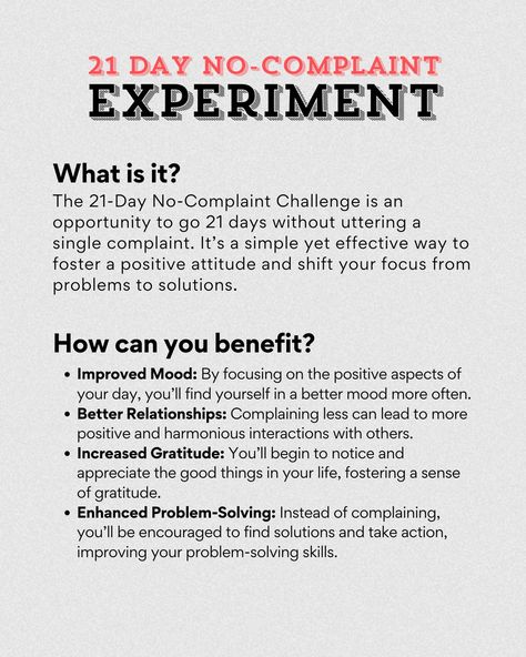 🌟 21-Day No-Complaint Challenge 🌟 Are you ready to transform your mindset and embrace a more positive outlook on life? The 21-Day No-Complaint Challenge is a powerful exercise designed to help you become more mindful of your thoughts and words. Here’s how it works: 🔍 What is it? The 21-Day No-Complaint Challenge is an opportunity to go 21 days without uttering a single complaint. It’s a simple yet effective way to foster a positive attitude and shift your focus from problems to solutions. ... 21 Days Challenge, Positivity Challenge, 21 Day Challenge, Positive Outlook On Life, Improve Mood, Positive Outlook, 21 Days, Best Relationship, Positive Attitude