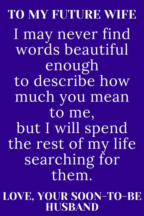 Message for future wife that says;

"TO MY FUTURE WIFE

I may never find words beautiful enough
to describe how much you mean to me,
but I will spend the rest of my life searching
for them.

LOVE, YOUR SOON-TO-BE HUSBAND" Good Morning My Future Wife, My Future Wife Quotes, Future Wife Quotes, Dear Future Wife, Romantic Poems For Her, Love Poems For Boyfriend, Wedding Vows Quotes, Vows Quotes, Dear Wife