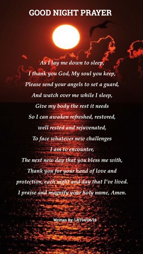 GOOD NIGHT PRAYER As I lay me down to sleep, I thank you God, My soul you keep, Please send your angels to set a guard, And watch over me while I sleep, Give my body the rest it needs So I can awaken refreshed, restored,  well rested and rejuvenated, To face whatever new challenges  I am to encounter, The next new day that you bless me with, Thank you for your hand of love and  protection, each night and day that I’ve lived. I praise and magnify your holy name, Amen.  Written By LRT04/06/19 Goodnight Blessings Prayer Sleep Well, Good Night Blessings Prayer Sleep Well, Prayer For Safety And Protection, Nightly Prayer, Nighttime Prayers, Goodnight Blessings, Prayer Before Sleep, Nighttime Prayer, Moon Lighting