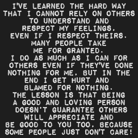 I've learned the hard way that i cannot rely on others  to understand and  respect my feelings, even if i respect theirs. many people take me for granted. I do as much as I can for  others even if they've done nothing for me, but in the end I get hurt and  blamed for nothing. The lesson is that being a good and loving person  doesn’t guarantee others will appreciate and be good to you too, because some people just don't care! I Always Help Others But No One Helps Me, I Help Others But No One Helps Me, Dont Rely On Others Quotes, I Don’t Matter, When You Realize You Dont Matter To Him, My Feelings Don't Matter To You, Silly Me Expecting Too Much From People, Respect Yourself Quotes, Feeling Lost Quotes