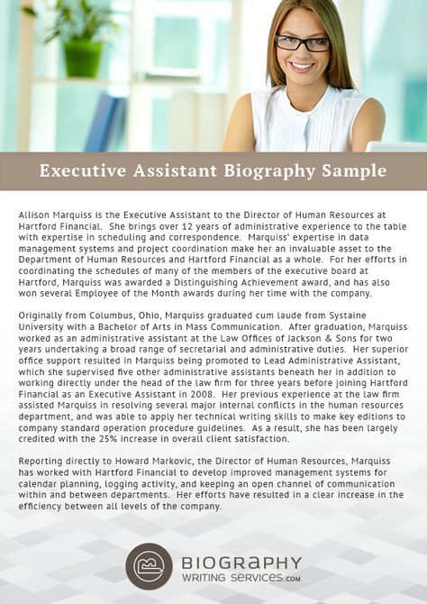 http://www.biographywritingservices.com/good-executive-assistant-biography-samples/ Some tips to write your Executive Assistant biography: You must include your introduction firstly in it. Secondly, you should add your Skills and your expertise which best suits your position. Next is the qualification background including the trainings and internships. Also add some of your personal information like family, hobby in it and your contact information in the last. You can also take help from expert Short Bio Examples, Artist Bio Example, About Me Examples, Direct Support Professional, Nurse Cover, Biography Template, Writing A Biography, Professional Resume Examples, Best Biographies