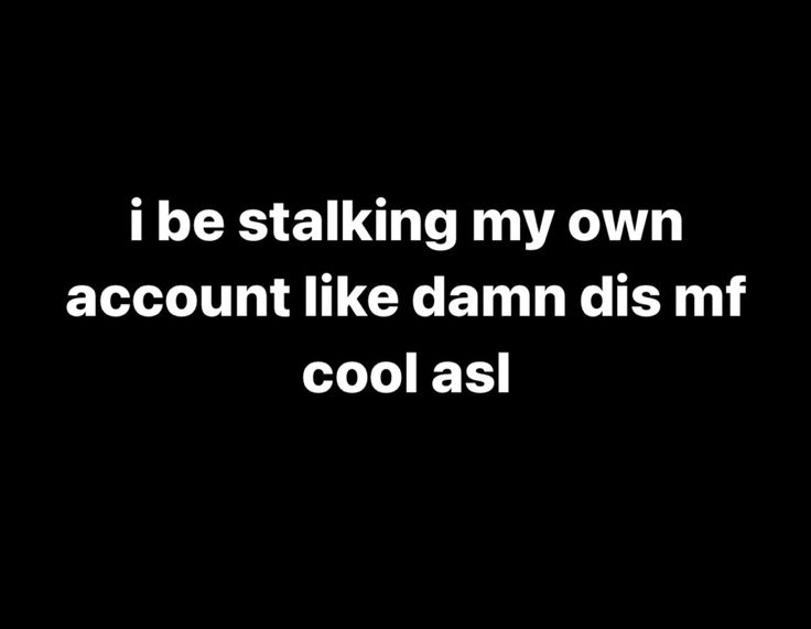 i be stalking my own account like damn dis mf cool asl