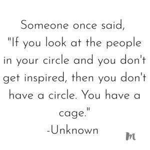 someone once said, if you look at the people in your circle and you don't get inspired, then you don't have a circle you have a cage