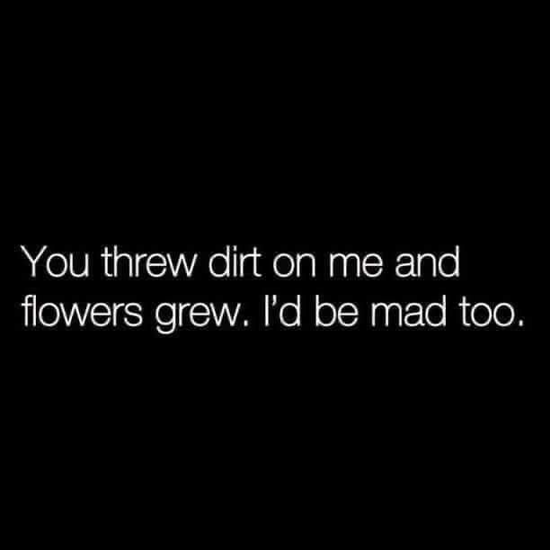 the words you threw dirt on me and flowers grew i'd be mad too