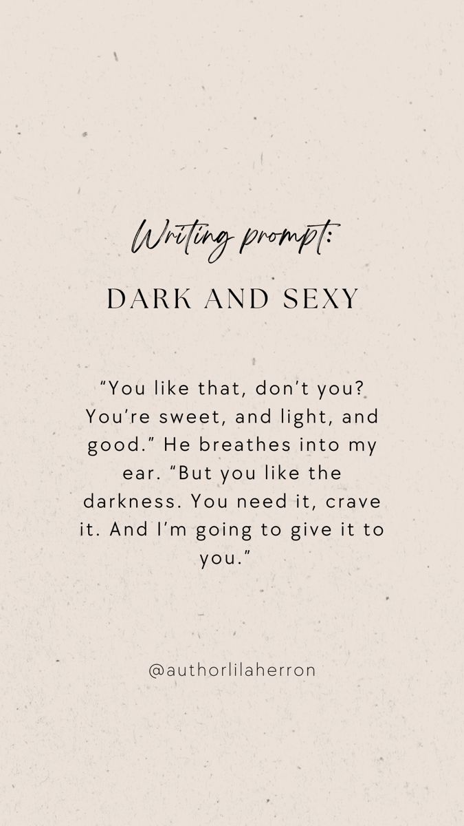 Neutral colors with text describing a writing prompt. The text reads: “You like that, don’t you? You’re sweet, and light, and good.” He breathes into my ear. “But you like the darkness. You need it, crave it. And I’m going to give it to you.” Seductive Writing Prompts, Intimate Writing Ideas, Spicy Writing Detailed, Curse Ideas Writing, Scene Writing Prompts Spicy, Spicy Writing Prompt, Writing Prompts Romance Spicy, Hot Writing Prompts, Stalker Prompts