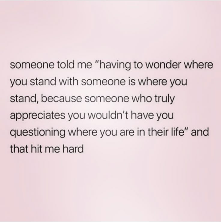 someone told me having to wonder where you stand with someone is where you stand, because someone who truly appreciates you wouldn't have you questioning where you are in their life and that