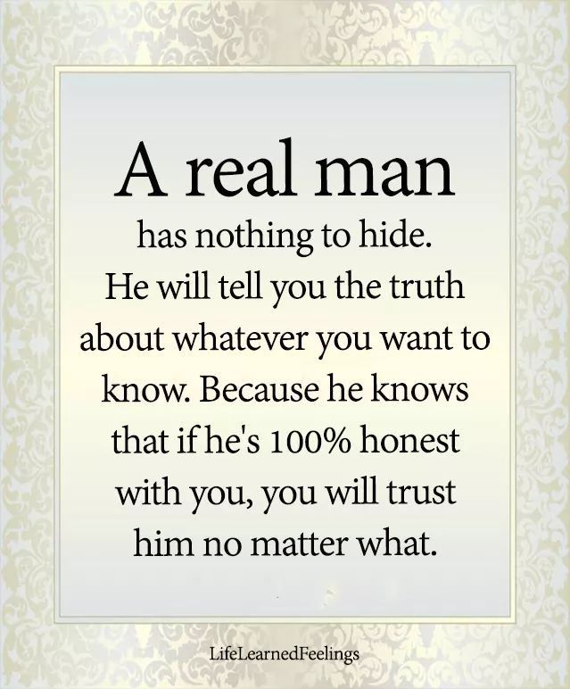 a real man has nothing to hide he will tell you the truth about whatever you want to know