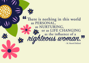 there is nothing in this world as personal nurturing, or as life changing as the influence of a righteous woman