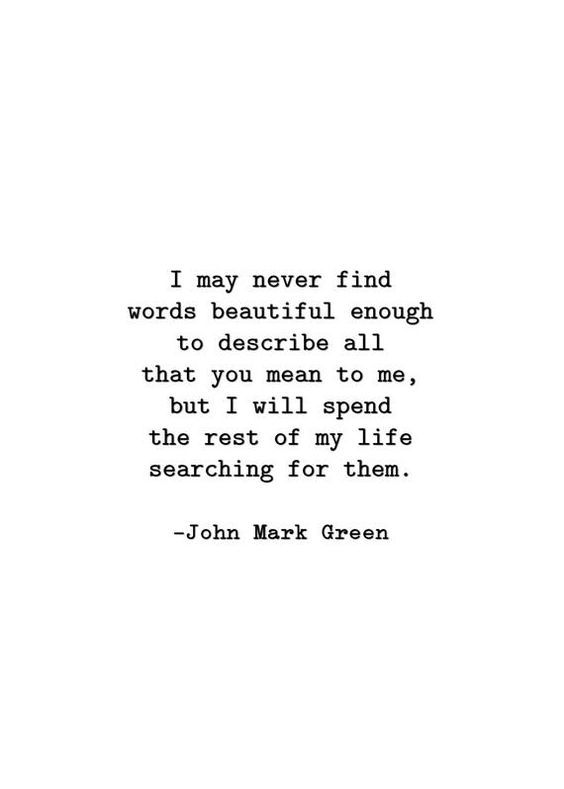 a quote from john green that reads i may never find words beautiful enough to describe all that you mean to me, but i will spend the rest of my life searching for them