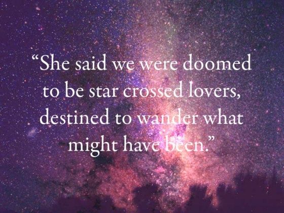 a quote from the book, she said we were donened to be star crossed lovers, destined to wander what might have been