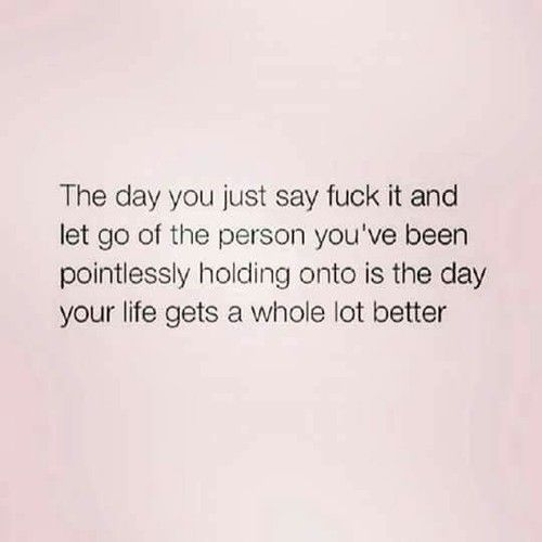 the day you just say it and let go of the person you've been ponilessly holding onto is the day your life gets a whole lot better