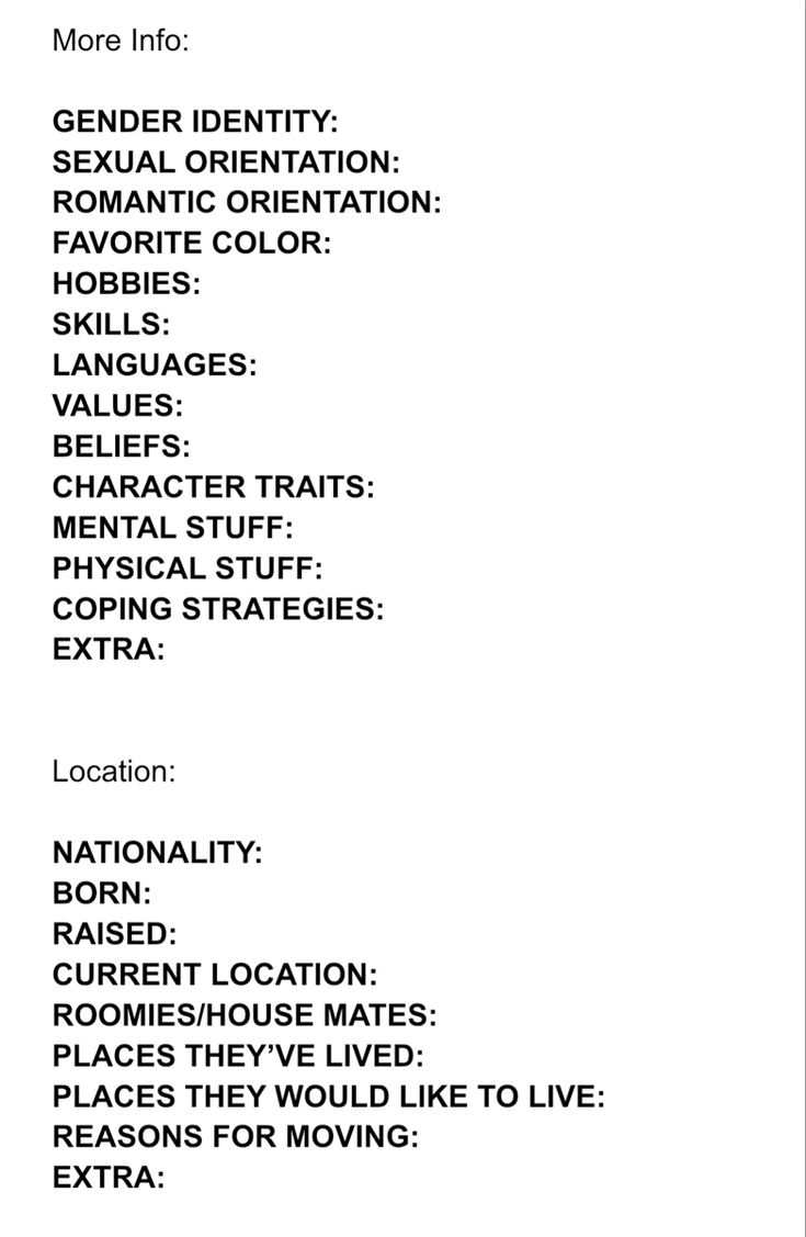 Character Info Sheet part 2/3

More Info:

GENDER IDENTITY:  
SHMEXUALORIENTATION:  
ROMANTIC ORIENTATION:  
FAVORITE COLOR:  
HOBBIES:  
SKILLS:  
LANGUAGES:  
VALUES:  
BELIEFS:   
CHARACTER TRAITS:  
MENTAL STUFF:  
PHYSICAL STUFF:  
COPING STRATEGIES:  
EXTRA:  


Location:

NATIONALITY:  
BORN:  
RAISED:  
CURRENT LOCATION:  
ROOMIES/HOUSE MATES:  
PLACES THEY’VE LIVED:  
PLACES THEY WOULD LIKE TO LIVE:  
REASONS FOR MOVING:  
EXTRA: Book Character Info Sheet, Character Fears Writing, In Depth Character Sheet, Character Planning Template, Oc Charcter Sheets, Oc Layout Sheet, Oc Things To Do, Character Layout Sheet, Oc Template Info Sheet