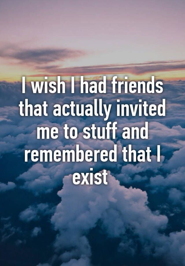 the words i wish i had friends that actually involved me to stuff and remembers that i exist