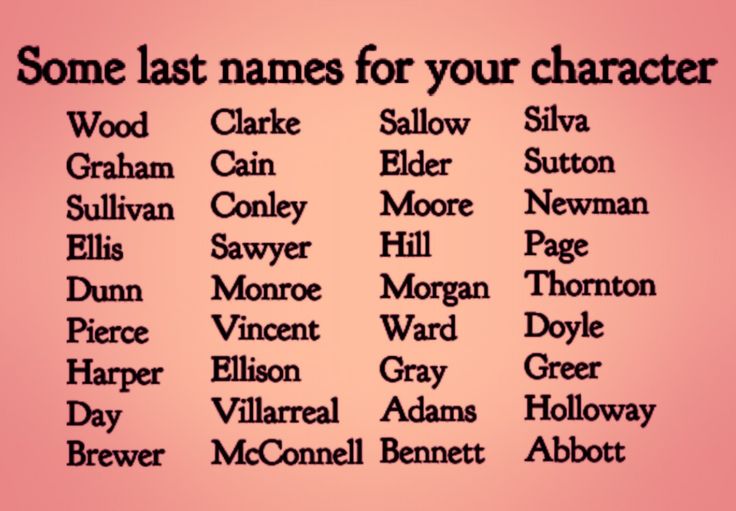 Text:  Some Last Names for Characters.
Sallow, Elder, Moore, Hill, Morgan, Ward, Gray, Adams, Bennett, Wood, Graham, Sullivan, Harper, Day, Brewer, Silva, Sutton, Newman, Page, Thornton, Doyle, Greer, Holloway, Abbott, Monroe, Vincent, Ellison, Villarreal, McConnell, Sawyer, Dunn, Pierce, Cain, Conley, Ellis, Clarke Character Names Last Name, Fictional Last Name Ideas, Good Surnames For Characters, Cute Last Names For Characters, List Of Names For Characters, Name And Surname Ideas, List Of Last Names For Characters, Writing Prompts Names, Name Ideas For Story Characters