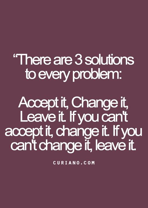 there are 3 solutions to every problem accept it change it leave it if you can't accept it, change it if you can't