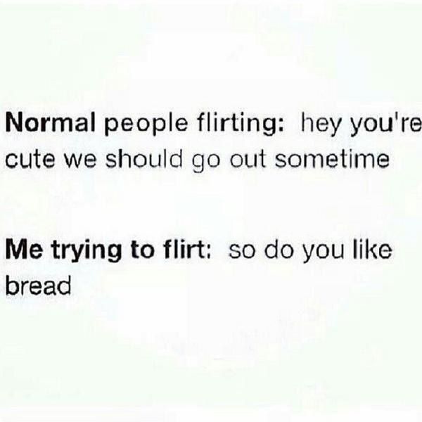 the words normal people flirting hey you're cute we should go out sometime me trying to flirt so do you like bread