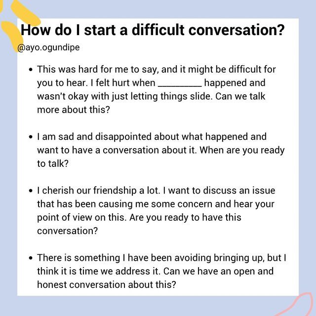 Ayo Ogundipe| Communication, Friendships and Relationships on Instagram: "How do I start a difficult conversation?  Starting a difficult conversation can be challenging and it is normal to feel uncomfortable around these kind of conversations. The goal is not to communicate perfectly, but to address the situation in a respectful manner. Some things to keep in mind:   Keep the outcome you want in mind and be flexible  Stay open to their perspective  Use “I” statements  Approach the situation with an intention of solving the problem not attacking or wanting to be right  Know what is in your control (your language, how you listen to the other person) and what is not (how the other person responds)  pause and reflect before responding to avoid getting defensive  This is a valuable skill to lea How To Communicate Feelings, Communicate Feelings, Starting Difficult Conversations, How To Have A Difficult Conversation, Using I Statements, Difficult Conversations Relationships, How To Have A Hard Conversation, How To Have Difficult Conversations, Tough Conversations Relationships