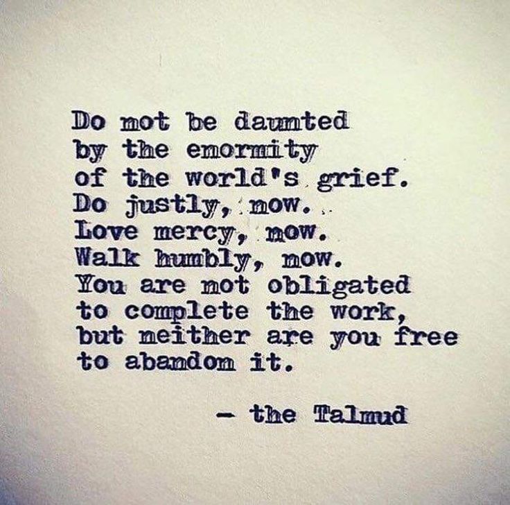 Do not be daunted by the enormity of the world's grief. Do justly, now. Love mercy, now. Walk humbly, now. You are not obligated to complete the work, but neither are you free to abandon it. -The Talmud  #quotes #inspiration #grief #life #incremental #progress Torah Quotes, Jewish Quotes, Intentional Community, Walk Humbly, Quotable Quotes, Beautiful Words, Just Love, Wise Words, Anger