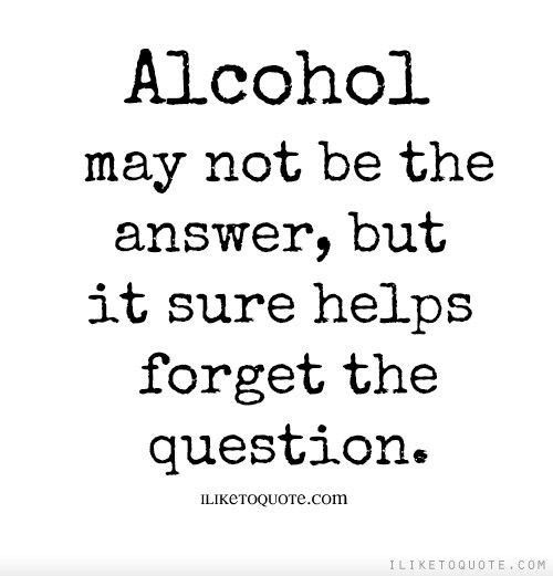 a quote that says alcohol may not be the answer but it sure helps forget the question