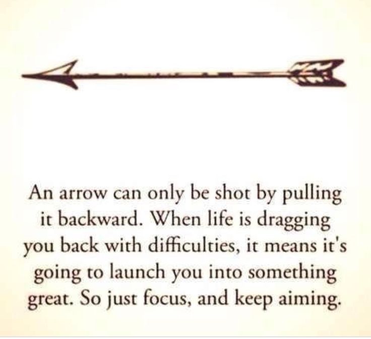 an arrow can only be shot by pulling it backward when life is dragging you back with difficultness, it means it's going to launch you into something great so just focus, and keep