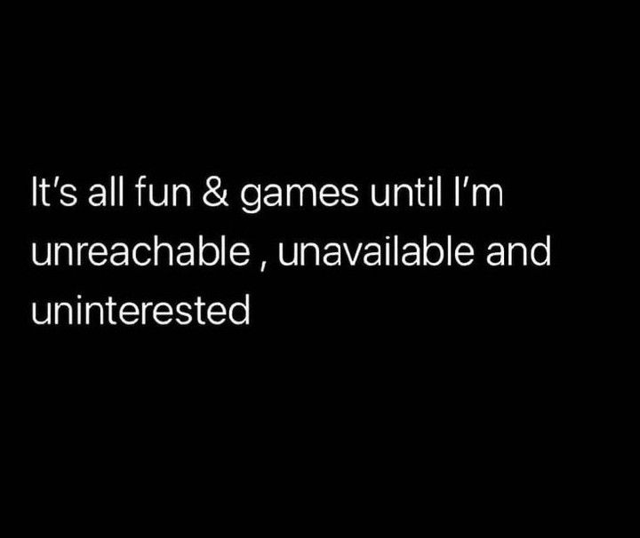 it's all fun & games until i'm unreachable, unavaliable and uninterested