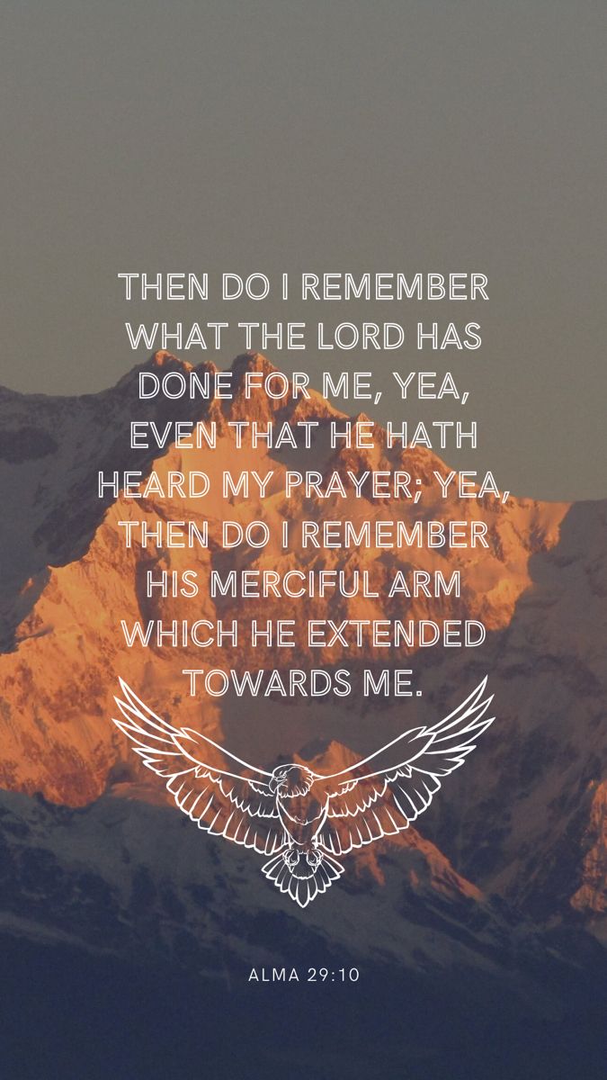 The background is a photo of a mountain peak at sunset, in the center is a quote in a white sans serif font in all caps. The quote says: then do I remember what the Lord has done for me, yea, even that He hath heard my prayer; yea then do I remember His merciful arm which he extended toward me. Under the quote is a white line drawing of an eagle with its wings spread. Under that in a much smaller font is the verse reference: Alma 29:10 Book Of Mormon Wallpaper Aesthetic, Mormon Quotes Inspirational, Book Of Mormon Wallpaper, Lds Wallpaper Aesthetic, Book Of Mormon Verses, Lds Scripture Study Journal, Mormon Aesthetic, Book Of Mormon Quotes, Wallpaper Scripture