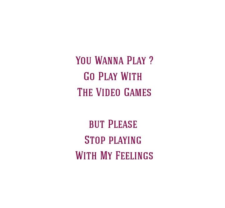 You wanna play ?
Go Play With The Video Games 
But Please 
Stop Playing With My Feelings 

Love Quotes 
Player Quotes 
Cheating Quotes 
Break Up Quotes 
Play Quotes 
Video Games Quotes 
Feelings Quotes 
Separation Quotes 
Emotional Health Quotes 
Relationship Goals Quotes 
Couple Goals Quotes 
Fake Love Quotes 
Hurt Quotes 
Pain Quotes 
Sad Quotes 
Smile Quotes 
Regret Quotes 
Strong Woman Quotes 
Independent Woman Quotes 
Love Hurts Quotes He Is Playing With My Feelings, You Wanna Play Games Quotes, Love Separation Quotes Relationships, Stop Playing With My Feelings Quotes, Fake Love Quotes Feelings, Fake Love Quotes Relationships, Quotes Fake Love, Video Games Quotes, Playing With My Feelings