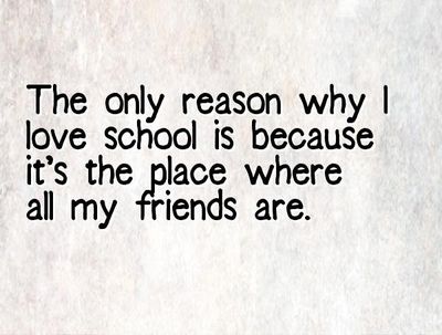 the only reason why i love school is because it's the place where all my friends are