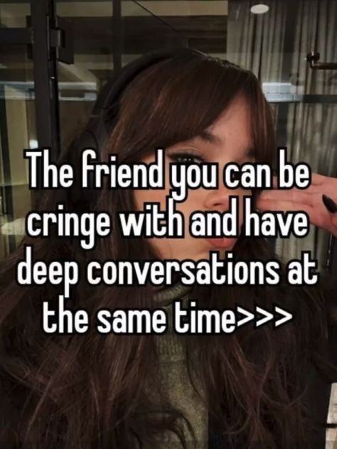 the friend you can be cringe with and have deep conversations at the same time