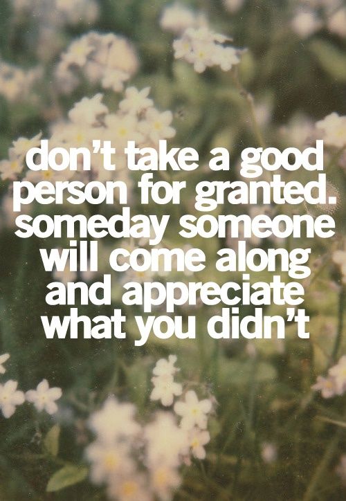 the words don't take a good person for granited, somebody will come along and appreciate what you didn't