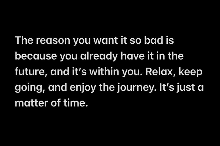 the reason you want it so bad is because you already have it in the future, and it's within you relax, keep going, and enjoy the journey it's just a matter of time