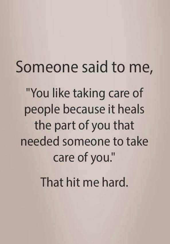 someone said to me, you like taking care of people because it heals the part of you that need someone to take care of you