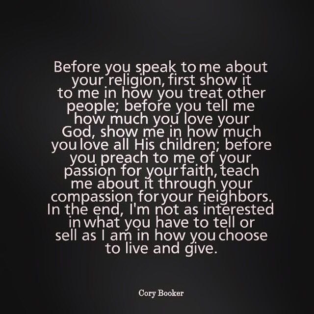 Said it before and I'll say it again.  Religion doesn't make you a good person.  Going to church doesn't make you a good person.  How you treat others and approach the world make you a good person, if you act accordingly.  Bottom line, I don't care how much faith you do or don't have.  If you shit on others, your faith isn't doing you much good.  Actions speak louder than words.  Pay attention to the message your sending. Speak To Me, Cory Booker, Actions Speak Louder Than Words, A Course In Miracles, Nikola Tesla, Quotable Quotes, The Words, Great Quotes, Christian Quotes