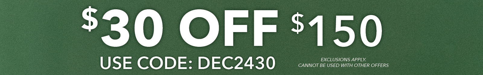 $30 off $150 use code DEC2430 Exclusions apply, cannot be combined with other offers