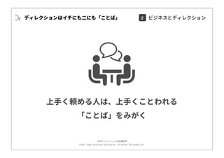 ⽇本ディレクション協会講習部
©2017 Japan Direction Association, Direction Philosophy Div.
ディレクションはイチにも⼆にも「ことば」
上⼿く頼める⼈は、上⼿くことわれる
「ことば」をみがく
2 ビジネスとディレクション
 