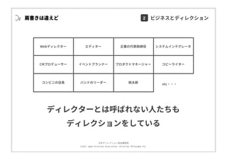 ⽇本ディレクション協会講習部
©2017 Japan Direction Association, Direction Philosophy Div.
肩書きは違えど
Webディレクター エディター 企業の代表取締役 システムインテグレータ
CMプロデューサー イベントプランナー プロダクトマネージャー コピーライター
コンビニの店⻑ バンドのリーダー 桃太郎 etc・・・
ディレクターとは呼ばれない⼈たちも
ディレクションをしている
2 ビジネスとディレクション
 