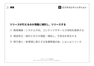 ⽇本ディレクション協会講習部
©2017 Japan Direction Association, Direction Philosophy Div.
リリースが⾏えるのか慎重に検討し、リリースする
⑦ 開発構築：システムやUI、コンテンツやサービス体制を開発する
⑧ 検証修正：設計どおりか調査・検証し、不具合を修正する
⑨ 移⾏導⼊：新環境に導⼊する各種準備の後、いよいよリリース
開発 2 ビジネスとディレクション
 