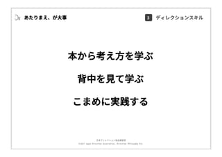 ⽇本ディレクション協会講習部
©2017 Japan Direction Association, Direction Philosophy Div.
本から考え⽅を学ぶ
背中を⾒て学ぶ
こまめに実践する
あたりまえ、が⼤事 3 ディレクションスキル
 