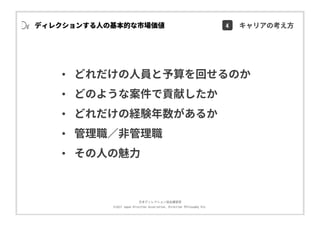 ⽇本ディレクション協会講習部
©2017 Japan Direction Association, Direction Philosophy Div.
• どれだけの⼈員と予算を回せるのか
• どのような案件で貢献したか
• どれだけの経験年数があるか
• 管理職∕⾮管理職
• その⼈の魅⼒
ディレクションする⼈の基本的な市場価値 4 キャリアの考え⽅
 